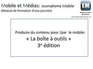 « La boîte à outils »
3e édition
Produire du contenu pour /par le mobile:
Mobile et Médias: Journalisme Mobile
(Module de formation d’une journée)
dverloes@mobileenfrance.com
Mobile en France
@mofrance
 