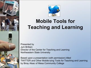 Mobile Tools for Teaching and Learning Presented by Jym Brittain Director of the Center for Teaching and Learning Northeastern State University Based upon a presentation (with permission) titled  TWITTER and Other Mobile-izing Tools for Teaching and Learning by Biray Alsac of Mesa Community College 