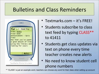 Bulletins and Class Reminders Textmarks.com – it’s FREE! Students subscribe to class text feed by typing  CLASS**  to 41411 Students get class updates via text on phone every time teacher creates new alerts No need to know student cell phone numbers ** ‘CLASS’ is just an example word, teachers can choose any word for their class when setting up account 
