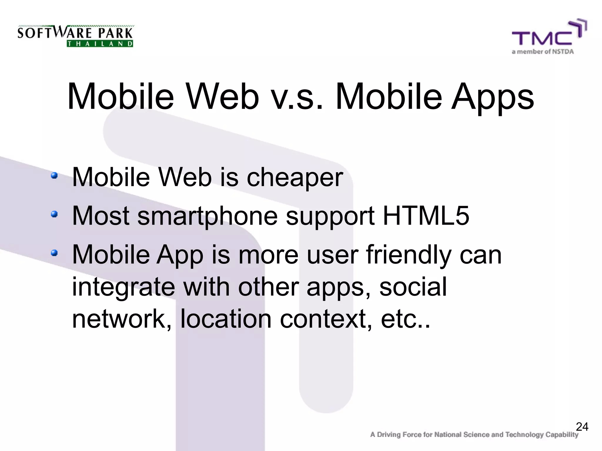 Mobile Web v.s. Mobile Apps

Mobile Web is cheaper
Most smartphone support HTML5
Mobile App is more user friendly can
integrate with other apps, social
network, location context, etc..


                                       24
 