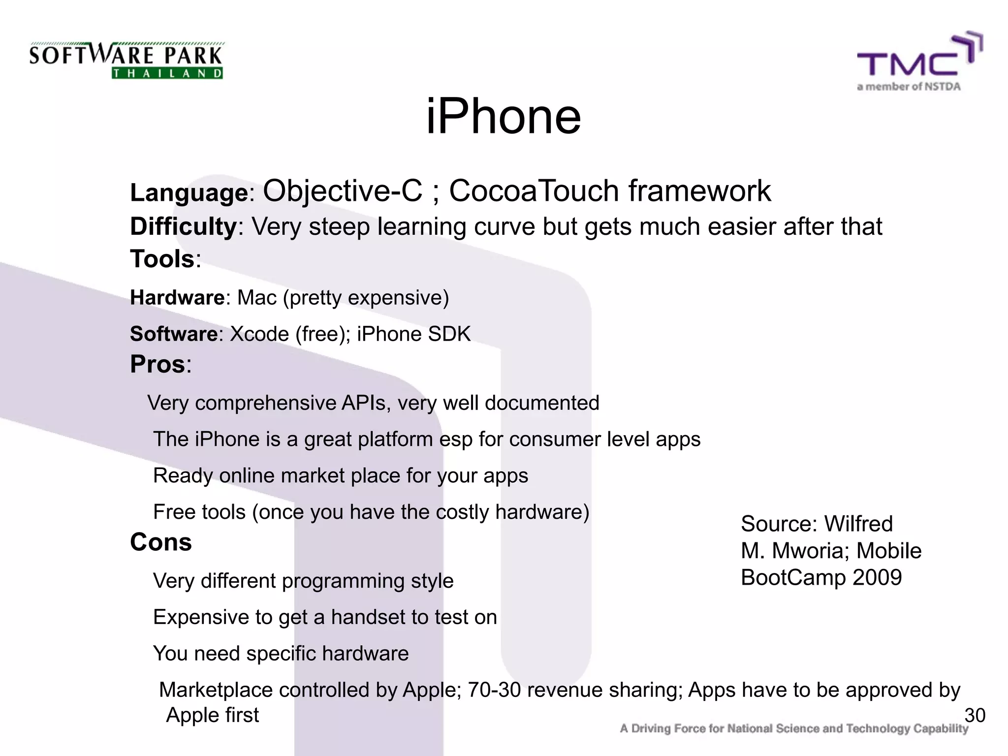 iPhone
Language: Objective-C ; CocoaTouch framework
Difficulty: Very steep learning curve but gets much easier after that
Tools:
Hardware: Mac (pretty expensive)
Software: Xcode (free); iPhone SDK
Pros:
 Very comprehensive APIs, very well documented
  The iPhone is a great platform esp for consumer level apps
  Ready online market place for your apps
  Free tools (once you have the costly hardware)
                                                               Source: Wilfred
Cons                                                           M. Mworia; Mobile
  Very different programming style                             BootCamp 2009
  Expensive to get a handset to test on
  You need specific hardware
  Marketplace controlled by Apple; 70-30 revenue sharing; Apps have to be approved by
  Apple first                                                                         30
 