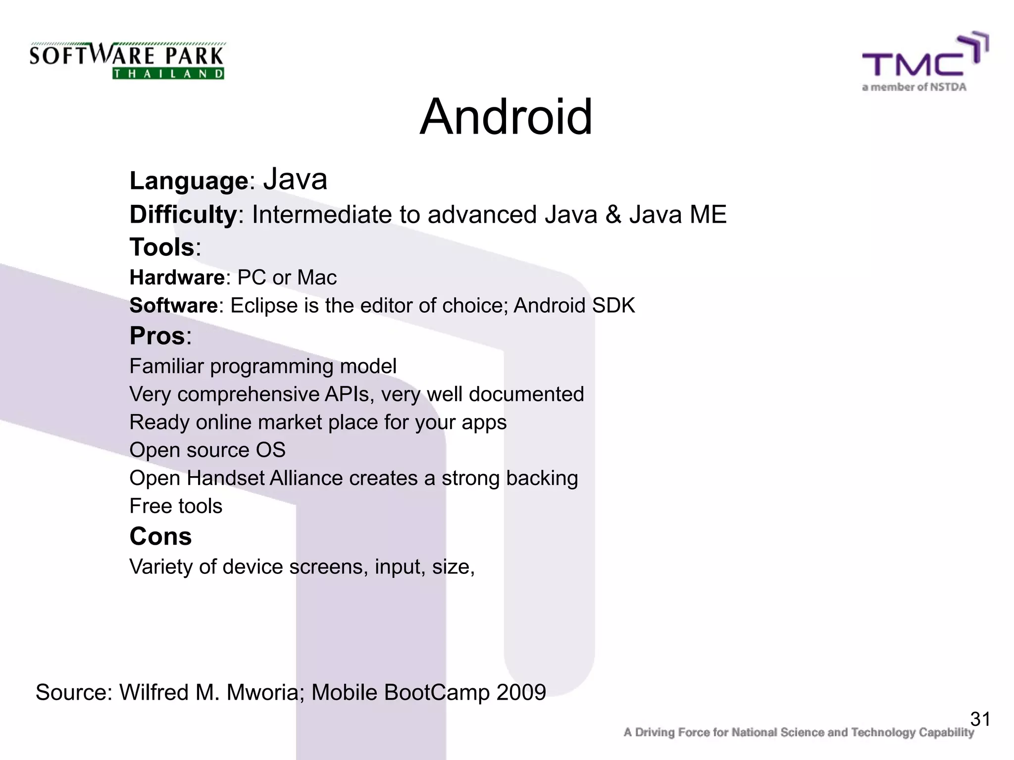 Android
        Language: Java
        Difficulty: Intermediate to advanced Java & Java ME
        Tools:
        Hardware: PC or Mac
        Software: Eclipse is the editor of choice; Android SDK
        Pros:
        Familiar programming model
        Very comprehensive APIs, very well documented
        Ready online market place for your apps
        Open source OS
        Open Handset Alliance creates a strong backing
        Free tools
        Cons
        Variety of device screens, input, size,




Source: Wilfred M. Mworia; Mobile BootCamp 2009
                                                                 31
 