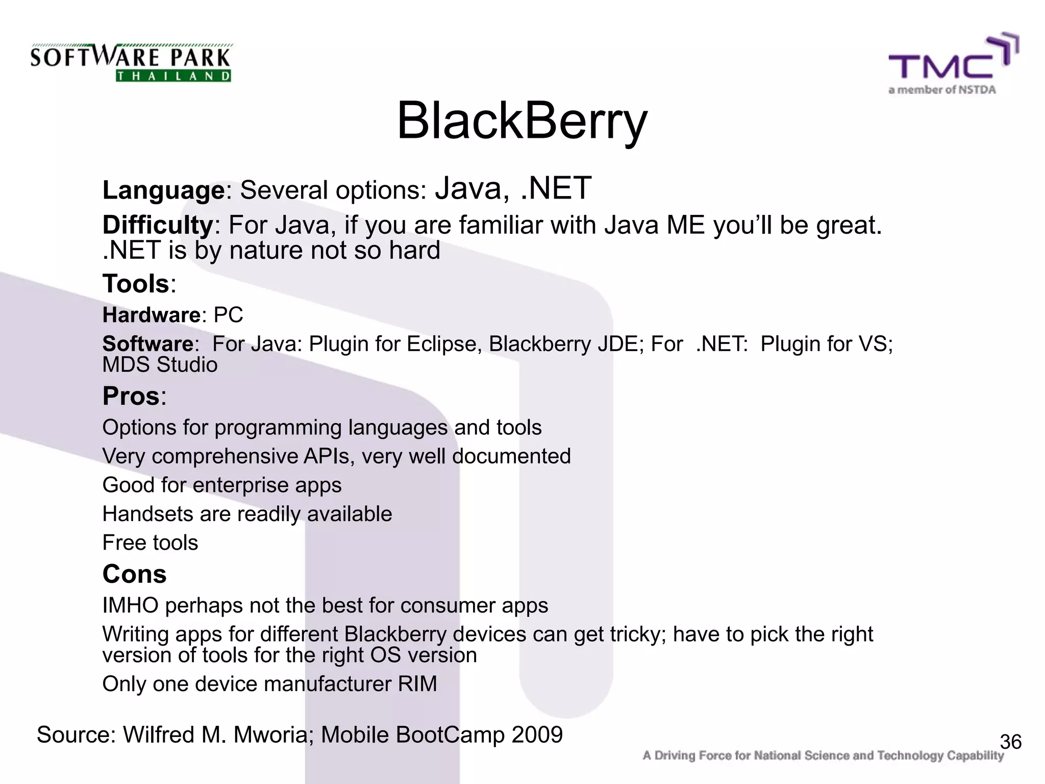 BlackBerry
     Language: Several options: Java, .NET
     Difficulty: For Java, if you are familiar with Java ME you’ll be great.
     .NET is by nature not so hard
     Tools:
     Hardware: PC
     Software: For Java: Plugin for Eclipse, Blackberry JDE; For .NET: Plugin for VS;
     MDS Studio
     Pros:
     Options for programming languages and tools
     Very comprehensive APIs, very well documented
     Good for enterprise apps
     Handsets are readily available
     Free tools
     Cons
     IMHO perhaps not the best for consumer apps
     Writing apps for different Blackberry devices can get tricky; have to pick the right
     version of tools for the right OS version
     Only one device manufacturer RIM

Source: Wilfred M. Mworia; Mobile BootCamp 2009                                             36
 