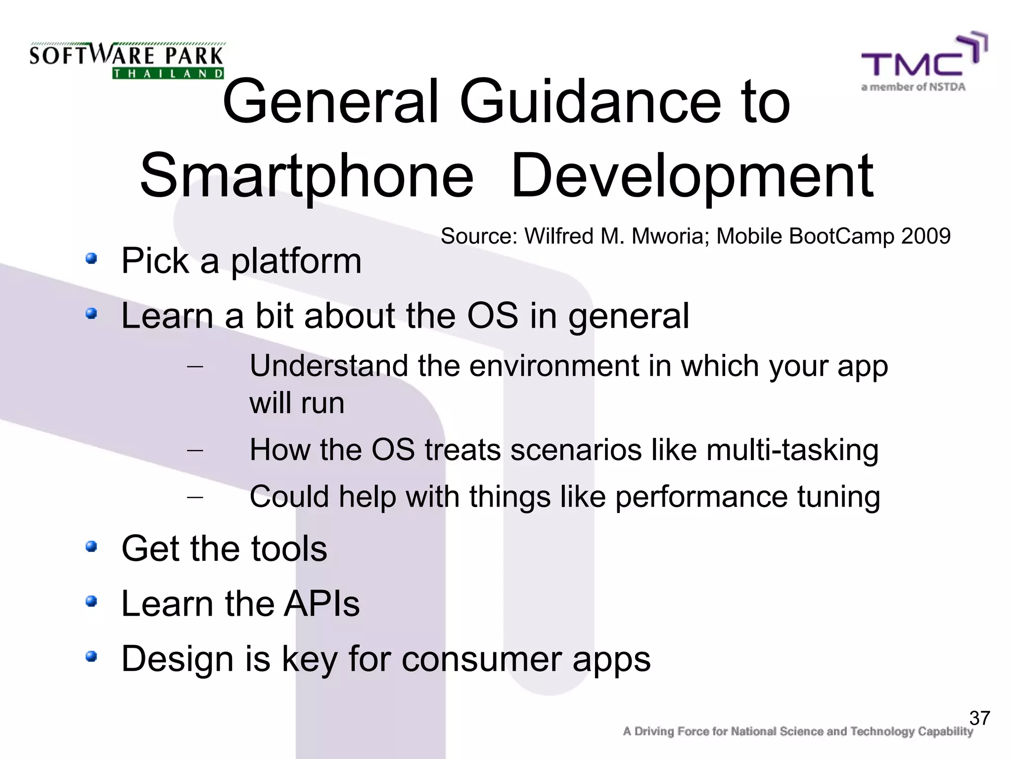 General Guidance to
 Smartphone Development
                     Source: Wilfred M. Mworia; Mobile BootCamp 2009
Pick a platform
Learn a bit about the OS in general
    –   Understand the environment in which your app
        will run
    –   How the OS treats scenarios like multi-tasking
    –   Could help with things like performance tuning
Get the tools
Learn the APIs
Design is key for consumer apps
                                                                       37
 