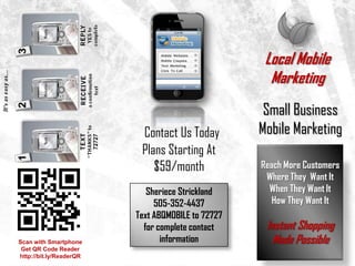 Local Mobile
                                                     Marketing
                                                    Small Business
                          Contact Us Today         Mobile Marketing
                          Plans Starting At
                             $59/month             Reach More Customers
                                                    Where They Want It
                            Sheriece Strickland      When They Want It
                              505-352-4437            How They Want It
                         Text ABQMOBILE to 72727
                           for complete contact     Instant Shopping
Scan with Smartphone            information           Made Possible
 Get QR Code Reader
http://bit.ly/ReaderQR
 