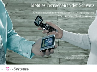 Mobiles Fernsehen in der Schweiz
 Unternehmerisch-technische Aspekte des vorgeschlagenen
                     DVB-H Netz- und Plattformkonzepts




                                   Medienworkshop
                             Zürich, 09. August 2007