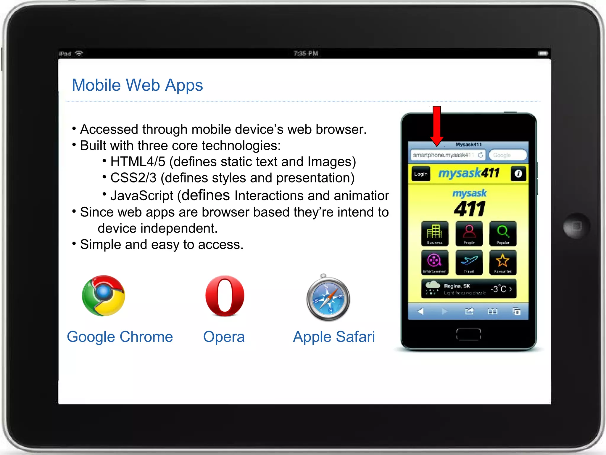 Mobile Web Apps
• Accessed through mobile device’s web browser.
• Built with three core technologies:
• HTML4/5 (defines static text and Images)
• CSS2/3 (defines styles and presentation)
• JavaScript (defines Interactions and animations).
• Since web apps are browser based they’re intend to be platform and
device independent.
• Simple and easy to access.
Google Chrome Opera Apple Safari
 