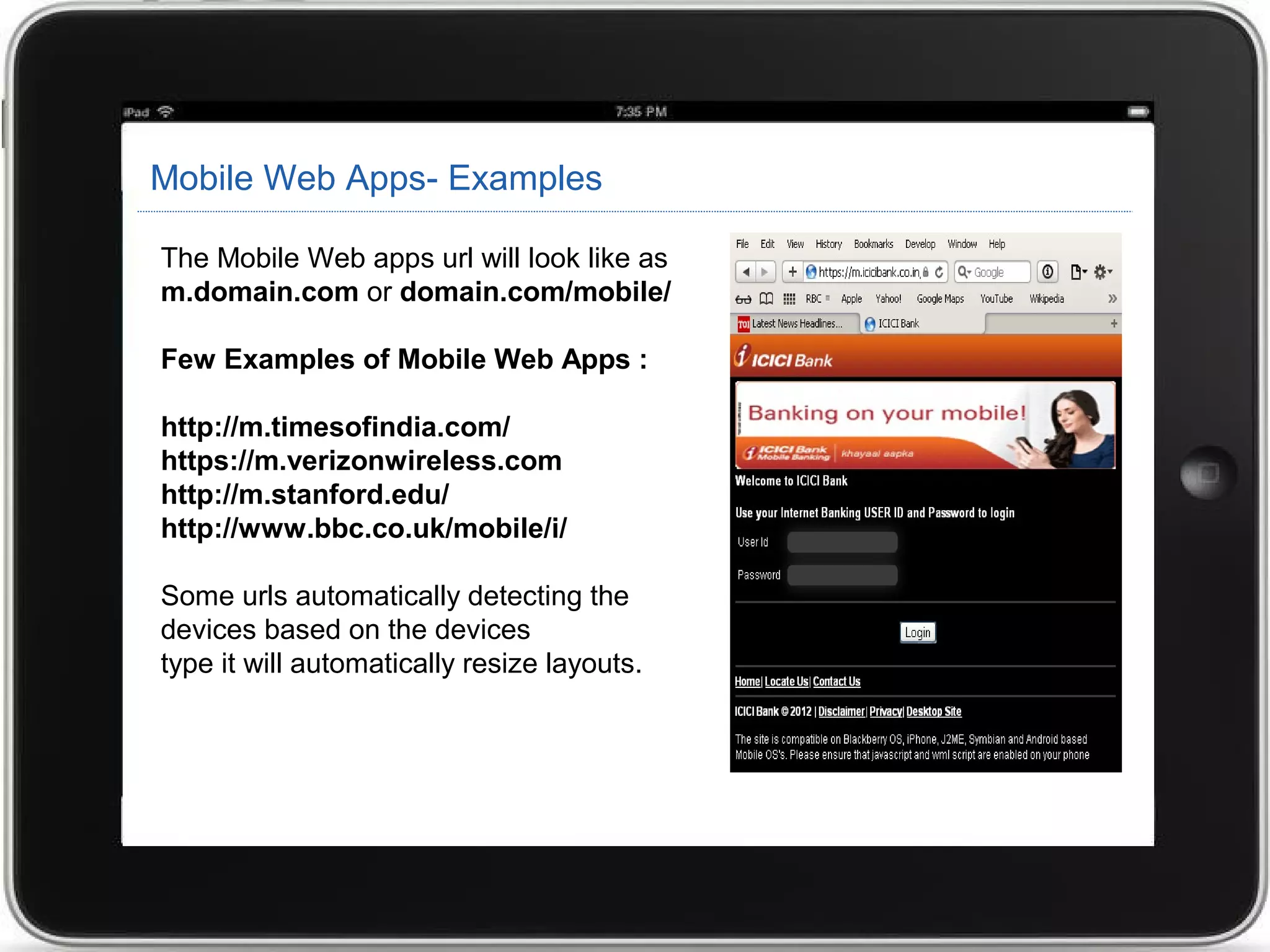 Mobile Web Apps- Examples
The Mobile Web apps url will look like as
m.domain.com or domain.com/mobile/
Few Examples of Mobile Web Apps :
http://m.timesofindia.com/
https://m.verizonwireless.com
http://m.stanford.edu/
http://www.bbc.co.uk/mobile/i/
Some urls automatically detecting the
devices based on the devices
type it will automatically resize layouts.
 