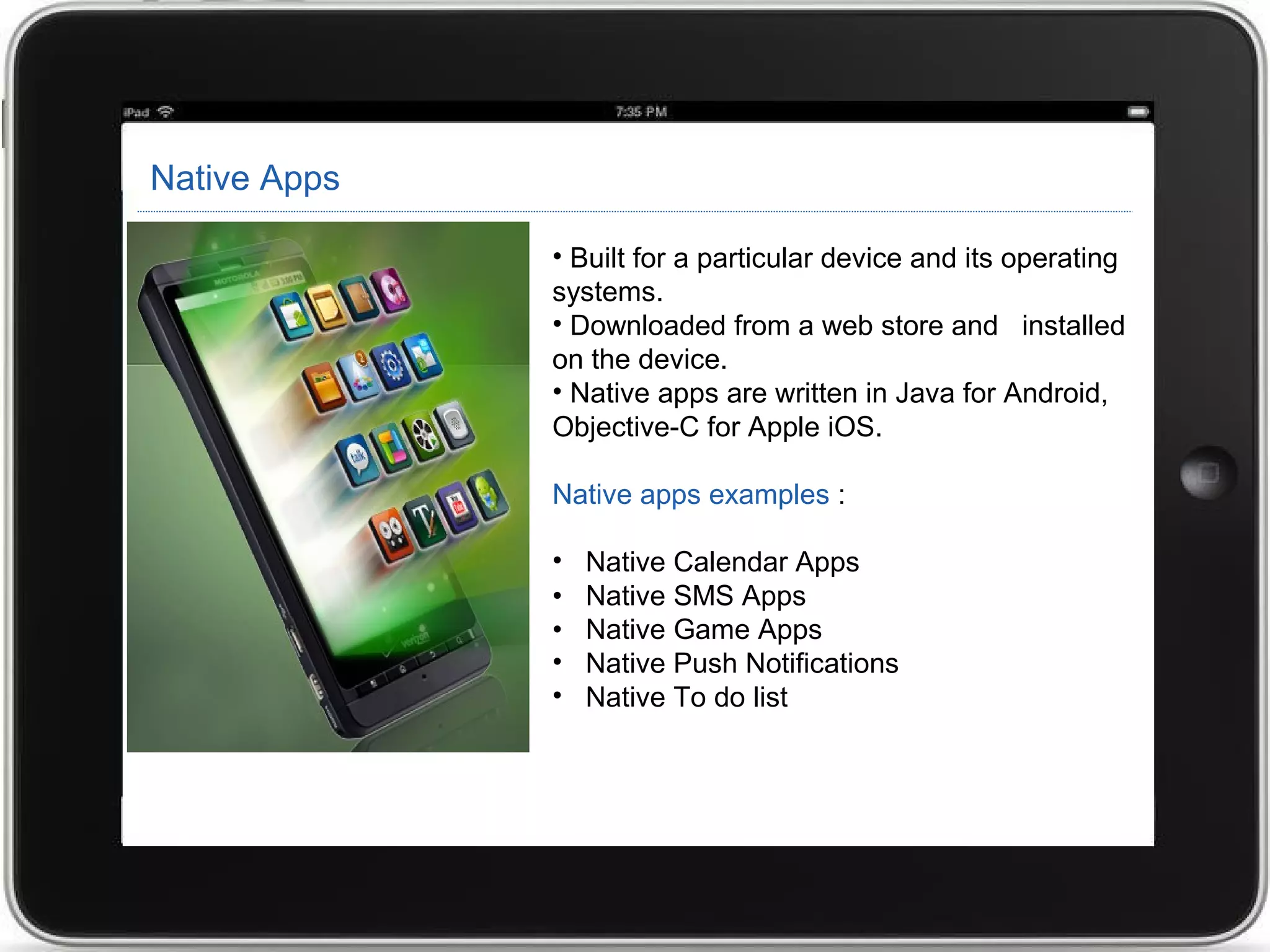 Native Apps
• Built for a particular device and its operating
systems.
• Downloaded from a web store and installed
on the device.
• Native apps are written in Java for Android,
Objective-C for Apple iOS.
Native apps examples :
• Native Calendar Apps
• Native SMS Apps
• Native Game Apps
• Native Push Notifications
• Native To do list
 
