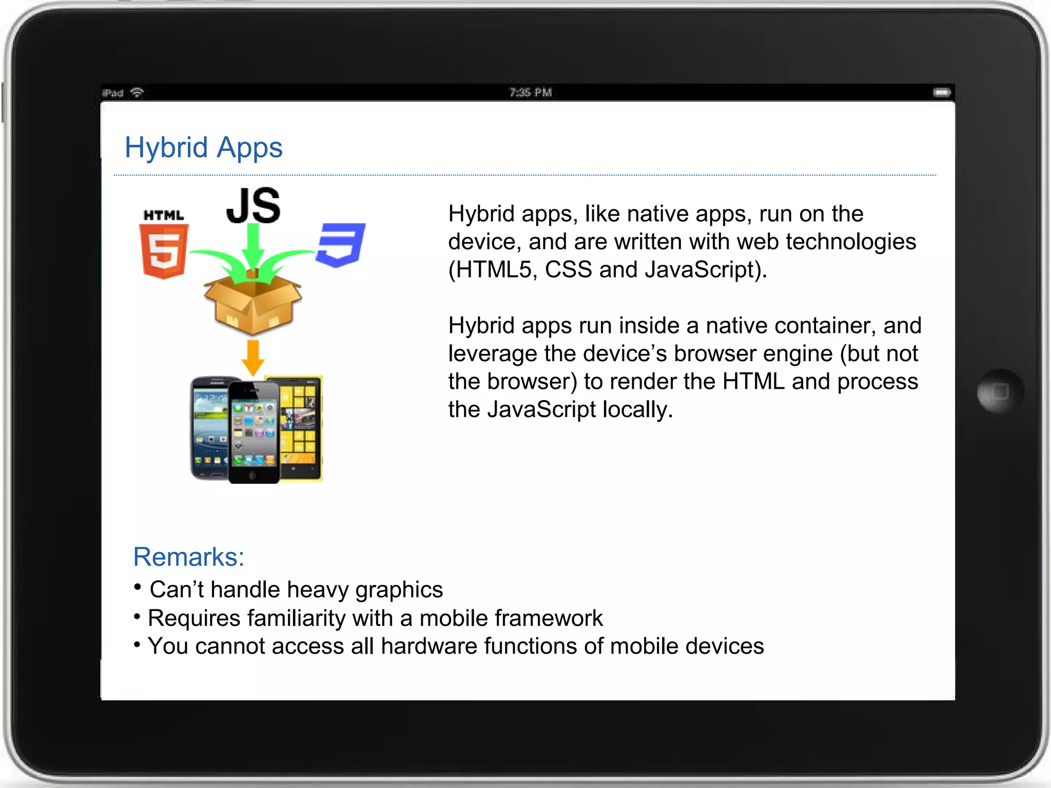 Hybrid Apps
Hybrid apps, like native apps, run on the
device, and are written with web technologies
(HTML5, CSS and JavaScript).
Hybrid apps run inside a native container, and
leverage the device’s browser engine (but not
the browser) to render the HTML and process
the JavaScript locally.
Remarks:
• Can’t handle heavy graphics
• Requires familiarity with a mobile framework
• You cannot access all hardware functions of mobile devices
 