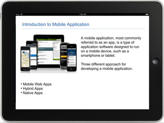 Introduction to Mobile Application
A mobile application, most commonly
referred to as an app, is a type of
application software designed to run
on a mobile device, such as a
smartphone or tablet.
Three different approach for
developing a mobile application.
• Mobile Web Apps
• Hybrid Apps
• Native Apps
 