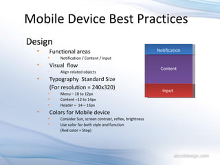 Mobile Device Best Practices Design Functional areas Notification / Content / Input Visual  flow Align related objects Typography  Standard Size (For resolution = 240x320) Menu – 10 to 12px Content –12 to 14px Header –  14 – 16px Colors for Mobile device Consider Sun, screen contrast, reflex, brightness  Use color for both style and function (Red color = Stop) Notification Input Content 