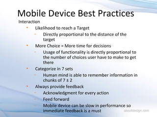 Mobile Device Best Practices Interaction Likelihood to reach a Target Directly proportional to the distance of the target More Choice = More time for decisions Usage of functionality is directly proportional to the number of choices user have to make to get there Categorize in 7 sets Human mind is able to remember information in chunks of 7 ± 2 Always provide feedback Acknowledgment for every action Feed forward Mobile device can be slow in performance so immediate feedback is a must 
