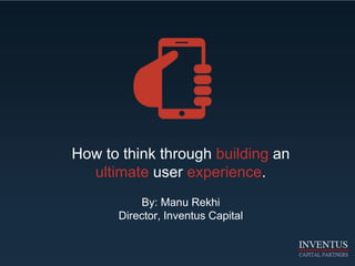 How to think through building an
ultimate user experience.
By: Manu Rekhi
Director, Inventus Capital
 