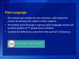 Plain Language
• All content was written by non-scientists, with extensive
review & clearance by subject matter experts.
• All content went through a rigorous plain language review (all
content written at 7th grade level or below).
• Content for definitions came from the Learner’s Dictionary.
 