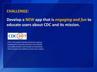 CHALLENGE:
Develop a NEW app that is engaging and fun to
educate users about CDC and its mission.
CDC is the nation's health protection agency,
working 24/7 to protect America from health
and safety threats,both foreign and domestic.
CDC increases the health security of our nation.
 