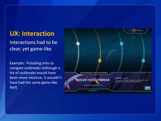 UX: Interaction
Interactions had to be
clear, yet game-like
Example: Pulsating orbs to
navigate outbreaks (although a
list of outbreaks would have
been more intuitive, it wouldn’t
have had the same game-like
feel)
 