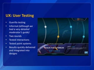 UX: User Testing
• Guerilla testing
• Informal (although we
had a very detailed
moderator’s guide)
• Two rounds
• Tested interactions
• Tested point systems
• Results quickly delivered
and integrated into
designs
 