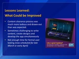 Lessons Learned:
What Could be Improved
• Content clearance process was
much more tedious and drawn-out
than was expected.
• Sometimes challenging to write
content, create designs and
develop the app simultaneously
• Not enough time for formal user
testing (now scheduled for late
March or early April)
 
