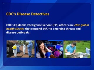 CDC’s Disease Detectives
CDC’s Epidemic Intelligence Service (EIS) officers are elite global
health sleuths that respond 24/7 to emerging threats and
disease outbreaks.
 