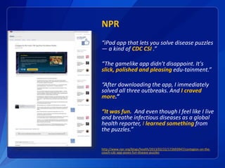 NPR
“iPad app that lets you solve disease puzzles
— a kind of CDC CSI .”
“The gamelike app didn't disappoint. It's
slick, polished and pleasing edu-tainment.”
“After downloading the app, I immediately
solved all three outbreaks. And I craved
more.”
“It was fun. And even though I feel like I live
and breathe infectious diseases as a global
health reporter, I learned something from
the puzzles.”
http://www.npr.org/blogs/health/2013/02/22/172693947/contagion-on-the-
couch-cdc-app-poses-fun-disease-puzzles
 
