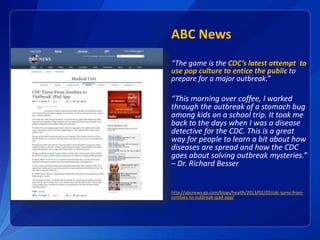 ABC News
“The game is the CDC’s latest attempt to
use pop culture to entice the public to
prepare for a major outbreak.”
“This morning over coffee, I worked
through the outbreak of a stomach bug
among kids on a school trip. It took me
back to the days when I was a disease
detective for the CDC. This is a great
way for people to learn a bit about how
diseases are spread and how the CDC
goes about solving outbreak mysteries.”
– Dr. Richard Besser
http://abcnews.go.com/blogs/health/2013/02/20/cdc-turns-from-
zombies-to-outbreak-ipad-app/
 