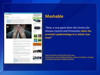 Mashable
“Now, a new game from the Centers for
Disease Control and Prevention takes the
armchair epidemiology to a whole new
level.”
http://mashable.com/2013/02/23/cdc-app-
disease/?utm_source=feedburner&utm_medium=email&utm_campaig
n=Feed%3A+Mashable+%28Mashable%29
 