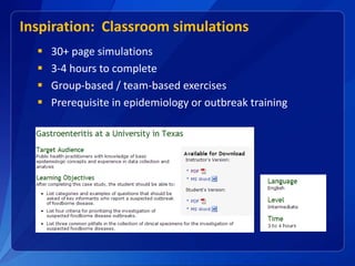 Inspiration: Classroom simulations
 30+ page simulations
 3-4 hours to complete
 Group-based / team-based exercises
 Prerequisite in epidemiology or outbreak training
 