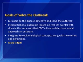 Goals of Solve the Outbreak
• Let users be the disease detective and solve the outbreak.
• Present fictional outbreaks (based on real-life events) with
clues in the same way that CDC’s disease detectives would
approach an outbreak.
• Integrate key epidemiological concepts along with new terms
and definitions.
• Make it fun!
 