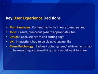 Key User Experience Decisions
• Plain Language: Content had to be in easy to understand
• Tone: Casual, humorous (where appropriate), fun
• Design: Cool, science-y, and cutting edge
• UX: Interactions had to be clear, yet game-like
• Game Psychology: Badges / point system / achievements had
to be rewarding and something users would want to share
 
