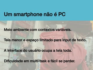Um smartphone não é PC!
Meio ambiente com contextos variáveis.!
!
Tela menor e espaço limitado para input de texto.!
!
A interface do usuário ocupa a tela toda.!
!
Diﬁculdade em multi-task e fácil se perder.!

 