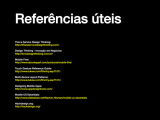 Referências úteis!
This is Service Design Thinking:!
http://thisisservicedesignthinking.com/!
!

Design Thinking - Inovação em Negócios:!
http://livrodesignthinking.com.br/!
!

Mobile First:!
http://www.abookapart.com/products/mobile-ﬁrst!
!

Touch Gesture Reference Guide:!
http://www.lukew.com/ff/entry.asp?1071!
!

Multi-device Layout Patterns:!
http://www.lukew.com/ff/entry.asp?1514!
!

Designing Mobile Apps:!
http://www.appdesignbook.com/!
!
!

Mobile UX Essentials:!
http://www.slideshare.net/Rachel_Hinman/mobile-ux-essentials!
Hackdesign.org:!
http://hackdesign.org/!

 