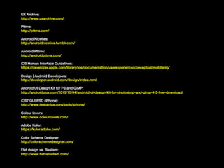 UX Archive:!
http://www.uxarchive.com/!
!

Pttrns:!
http://pttrns.com/!
!

Android Niceties:!
http://androidniceties.tumblr.com/!
!

Android Pttrns:!
http://androidpttrns.com/!
!

iOS Human Interface Guidelines:!
https://developer.apple.com/library/ios/documentation/userexperience/conceptual/mobilehig/!
!

Design | Android Developers:!
http://developer.android.com/design/index.html!
!

Android UI Design Kit for PS and GIMP:!
http://androiduiux.com/2013/10/04/android-ui-design-kit-for-photoshop-and-gimp-4-3-free-download/!
!

iOS7 GUI PSD (iPhone):!
http://www.teehanlax.com/tools/iphone/!
!

Colour lovers:!
http://www.colourlovers.com/!
!

Adobe Kuler:!
https://kuler.adobe.com/!
!
!

Color Scheme Designer:!
http://colorschemedesigner.com/!
Flat design vs. Realism:!
http://www.ﬂatvsrealism.com/!

 