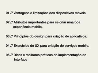 01 // Vantagens e limitações dos dispositivos móveis!
02 // Atributos importantes para se criar uma boa !
experiência mobile.!
03 // Princípios do design para criação de aplicativos.!
04 // Exercícios de UX para criação de serviços mobile.!
!
05 // Dicas e melhores práticas de implementação de !
interface!

 