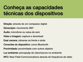 Conheça as capacidades
técnicas dos dispositivos!
Direção: através de um compasso digital!
Giroscópio: movimento 360o!
Áudio: microfone ou caixa de som!
Vídeo e Imagem: captura e download!
Dual camera: câmeras na frente e atrás!
Conexões do dispositivo: como Bluetooth!
Proximidade: proximidade com outros objetos!
Luz ambiente: percepçãp de claro/escuro no ambiente!
NFC: Near Field Communications através de frequência de rádio!

 