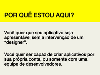 POR QUÊ ESTOU AQUI?!
Você quer que seu aplicativo seja
apresentável sem a intervenção de um
“designer”.!
!
Você quer ser capaz de criar aplicativos por
sua própria conta, ou somente com uma
equipe de desenvolvedores.!

 