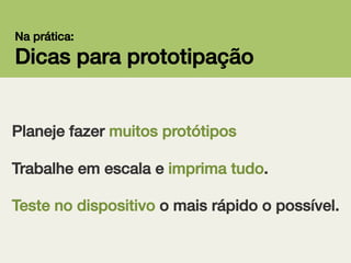Na prática:!

Dicas para prototipação!
Planeje fazer muitos protótipos!
!
!

Trabalhe em escala e imprima tudo.!
Teste no dispositivo o mais rápido o possível.!

 