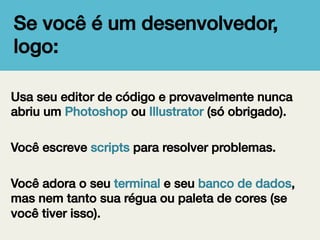 Se você é um desenvolvedor,
logo:!
Usa seu editor de código e provavelmente nunca
abriu um Photoshop ou Illustrator (só obrigado).!
!
Você escreve scripts para resolver problemas.!
!
Você adora o seu terminal e seu banco de dados,
mas nem tanto sua régua ou paleta de cores (se
você tiver isso).!

 