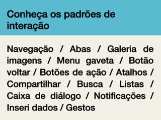 Conheça os padrões de
interação!
Navegação / Abas / Galeria de
imagens / Menu gaveta / Botão
voltar / Botões de ação / Atalhos /
Compartilhar / Busca / Listas /
Caixa de diálogo / Notiﬁcações /
Inseri dados / Gestos!

 