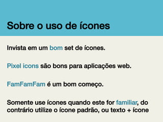 Sobre o uso de ícones!
Invista em um bom set de ícones.!
!
Pixel icons são bons para aplicações web.!
!
FamFamFam é um bom começo.!
!
Somente use ícones quando este for familiar, do
contrário utilize o ícone padrão, ou texto + ícone!

 
