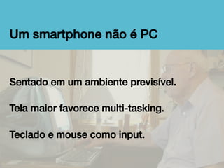 Um smartphone não é PC!

Sentado em um ambiente previsível.!
!
Tela maior favorece multi-tasking.!
!
Teclado e mouse como input.!

 