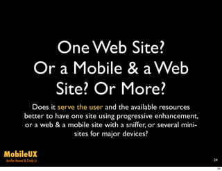 One Web Site?
                     Or a Mobile & a Web
                       Site? Or More?
                Does it serve the user and the available resources
              better to have one site using progressive enhancement,
              or a web & a mobile site with a sniffer, or several mini-
                              sites for major devices?

MobileUX
Jenifer Hanen & Cindy Li                                                  24

                                                                           24
 