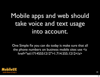 Mobile apps and web should
               take voice and text usage
                     into account.
                One Simple ﬁx you can do today is make sure that all
                the phone numbers on business mobile sites use <a
                   href="tel:17145551212">1.714.555.1212</a>



MobileUX
Jenifer Hanen & Cindy Li                                               30

                                                                        30
 