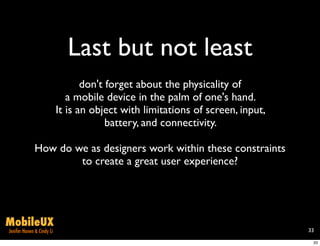 Last but not least
                                  don't forget about the physicality of
                              a mobile device in the palm of one's hand.
                           It is an object with limitations of screen, input,
                                        battery, and connectivity.

              How do we as designers work within these constraints
                      to create a great user experience?




MobileUX
Jenifer Hanen & Cindy Li                                                        33

                                                                                 33
 