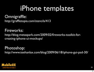 iPhone templates
   Omnigrafﬂe:
   http://grafﬂetopia.com/stencils/413

   Fireworks:
   http://blog.metaspark.com/2009/02/ﬁreworks-toolkit-for-
   creating-iphone-ui-mockups/

   Photoshop:
   http://www.teehanlax.com/blog/2009/06/18/iphone-gui-psd-30/


MobileUX
Jenifer Hanen & Cindy Li                                         35

                                                                  35
 