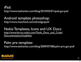 iPad:
     http://www.teehanlax.com/blog/2010/02/01/ipad-gui-psd

     Android template photoshop:
     http://www.matcheck.cz/androidguipsd/

     Nokia Templates, Icons and UX Docs:
     http://www.forum.nokia.com/Tools_Docs_and_Code/
     Documentation/Usability/

     Palm pre template:
     http://www.teehanlax.com/blog/2009/07/08/palm-pre-gui-psd/


MobileUX
Jennifer Hanen & Cindy Li                                         36

                                                                       36
 