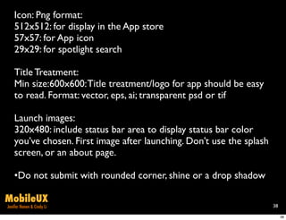 Icon: Png format:
    512x512: for display in the App store
    57x57: for App icon
    29x29: for spotlight search

    Title Treatment:
    Min size:600x600: Title treatment/logo for app should be easy
    to read. Format: vector, eps, ai; transparent psd or tif

    Launch images:
    320x480: include status bar area to display status bar color
    you’ve chosen. First image after launching. Don’t use the splash
    screen, or an about page.

    •Do not submit with rounded corner, shine or a drop shadow

MobileUX
Jenifer Hanen & Cindy Li                                               38

                                                                            38
 