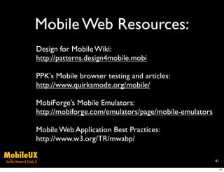 Mobile Web Resources:
                       Design for Mobile Wiki:
                       http://patterns.design4mobile.mobi

                       PPK's Mobile browser testing and articles:
                       http://www.quirksmode.org/mobile/

                       MobiForge's Mobile Emulators:
                       http://mobiforge.com/emulators/page/mobile-emulators

                       Mobile Web Application Best Practices:
                       http://www.w3.org/TR/mwabp/

MobileUX
Jenifer Hanen & Cindy Li                                                      41

                                                                                   41
 