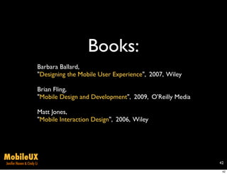 Books:
                       Barbara Ballard,
                       "Designing the Mobile User Experience", 2007, Wiley

                       Brian Fling,
                       "Mobile Design and Development", 2009, O'Reilly Media

                       Matt Jones,
                       "Mobile Interaction Design", 2006, Wiley




MobileUX
Jenifer Hanen & Cindy Li                                                       42

                                                                                42
 