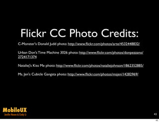 Flickr CC Photo Credits:
              C-Monster's Donald Judd photo: http://www.ﬂickr.com/photos/arte/4532448832/

              Urban Don's Time Machine 3026 photo: http://www.ﬂickr.com/photos/donpezzano/
              2724171374

              Nataliej's Kiss Me photo: http://www.ﬂickr.com/photos/nataliejohnson/1862352885/

              Ms. Jen's Cubicle Gangsta photo: http://www.ﬂickr.com/photos/msjen/14282969/




MobileUX
Jenifer Hanen & Cindy Li                                                                         43

                                                                                                  43
 
